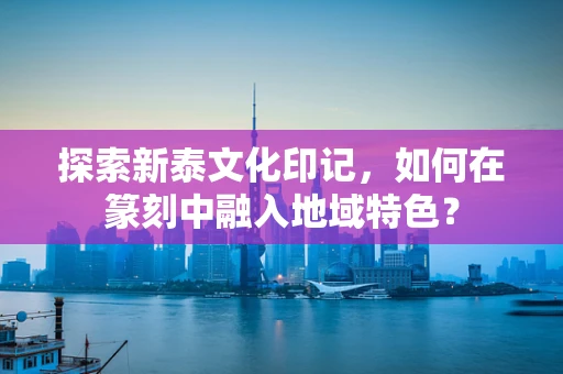 探索新泰文化印记，如何在篆刻中融入地域特色？
