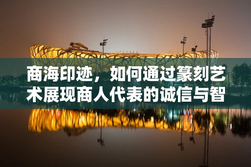 商海印迹，如何通过篆刻艺术展现商人代表的诚信与智慧？