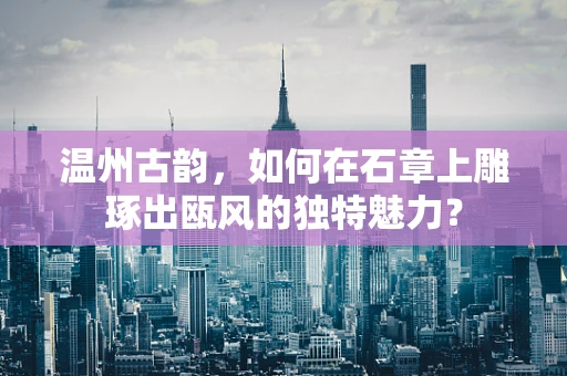 温州古韵，如何在石章上雕琢出瓯风的独特魅力？