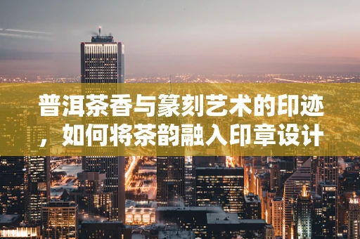 普洱茶香与篆刻艺术的印迹，如何将茶韵融入印章设计？