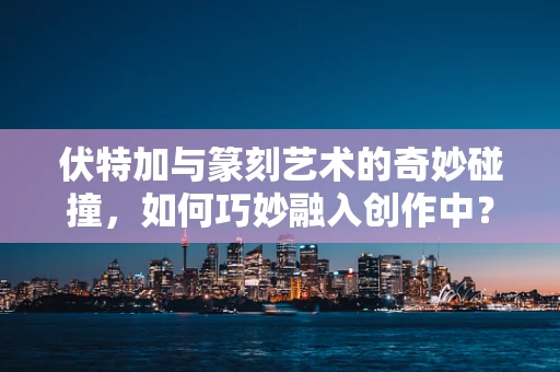 伏特加与篆刻艺术的奇妙碰撞，如何巧妙融入创作中？