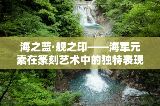 海之蓝·舰之印——海军元素在篆刻艺术中的独特表现