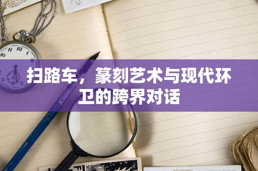 扫路车，篆刻艺术与现代环卫的跨界对话