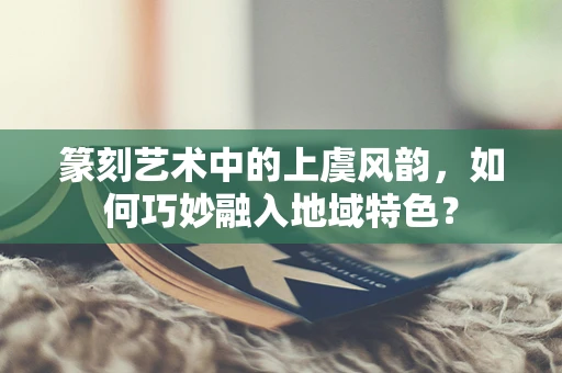 篆刻艺术中的上虞风韵，如何巧妙融入地域特色？