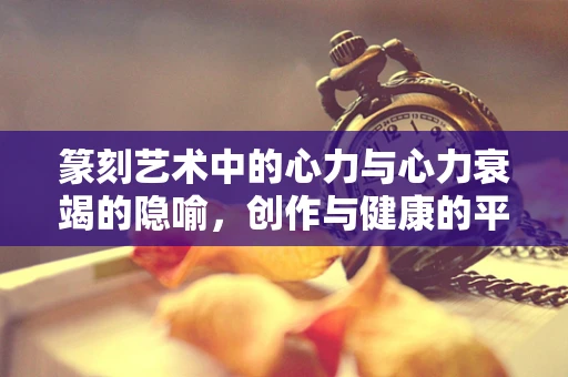 篆刻艺术中的心力与心力衰竭的隐喻，创作与健康的平衡