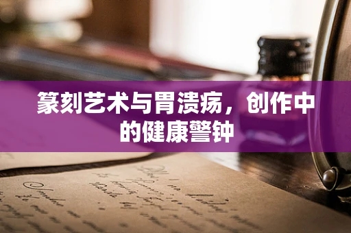 篆刻艺术与胃溃疡，创作中的健康警钟