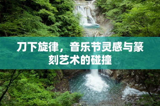 刀下旋律，音乐节灵感与篆刻艺术的碰撞