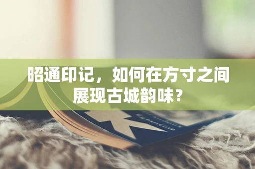昭通印记，如何在方寸之间展现古城韵味？