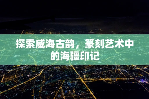 探索威海古韵，篆刻艺术中的海疆印记