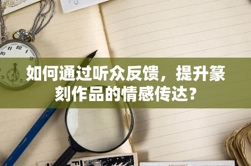 如何通过听众反馈，提升篆刻作品的情感传达？