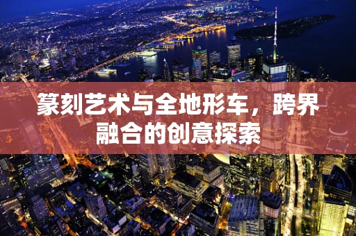 篆刻艺术与全地形车，跨界融合的创意探索