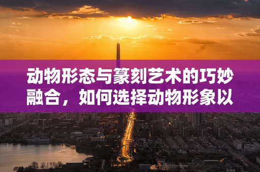 动物形态与篆刻艺术的巧妙融合，如何选择动物形象以增强作品生命力？