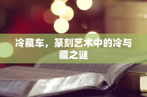 冷藏车，篆刻艺术中的冷与藏之谜