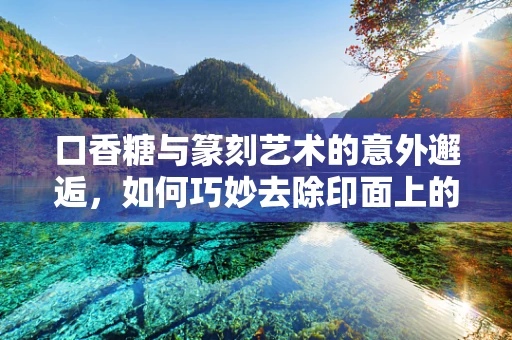 口香糖与篆刻艺术的意外邂逅，如何巧妙去除印面上的不速之客？