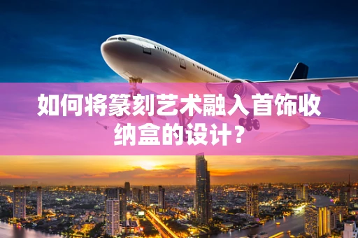 如何将篆刻艺术融入首饰收纳盒的设计？