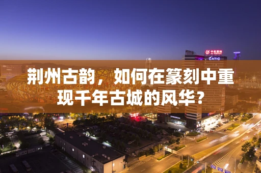 荆州古韵，如何在篆刻中重现千年古城的风华？