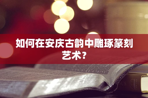 如何在安庆古韵中雕琢篆刻艺术？