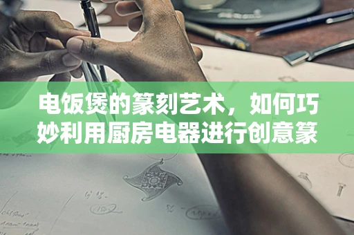 电饭煲的篆刻艺术，如何巧妙利用厨房电器进行创意篆刻？