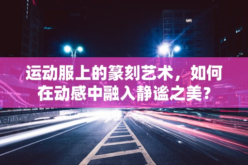 运动服上的篆刻艺术，如何在动感中融入静谧之美？
