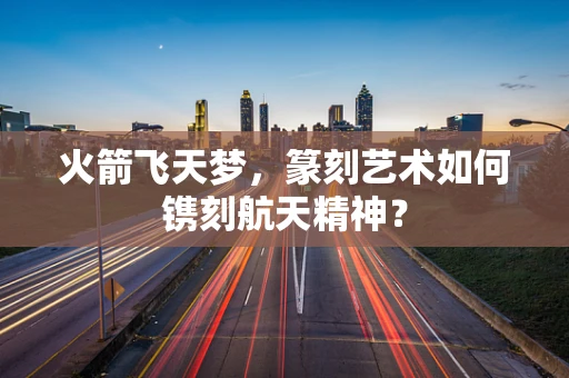 火箭飞天梦，篆刻艺术如何镌刻航天精神？