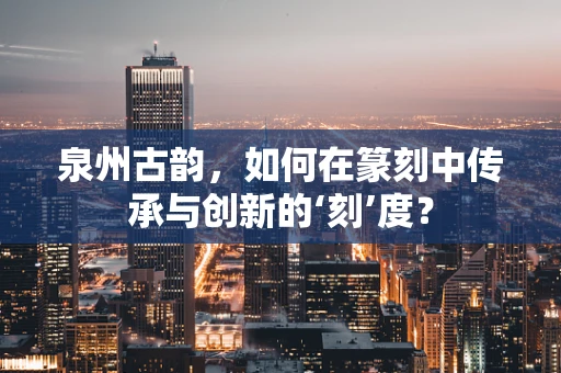 泉州古韵，如何在篆刻中传承与创新的‘刻’度？