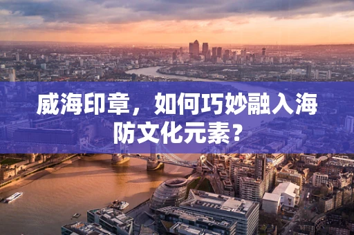 威海印章，如何巧妙融入海防文化元素？