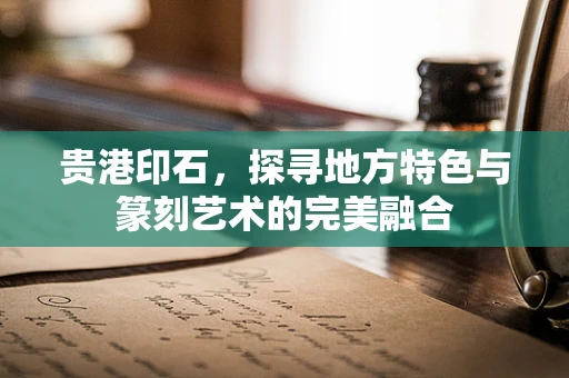 贵港印石，探寻地方特色与篆刻艺术的完美融合