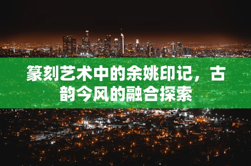 篆刻艺术中的余姚印记，古韵今风的融合探索