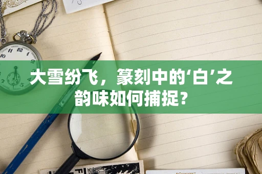 大雪纷飞，篆刻中的‘白’之韵味如何捕捉？