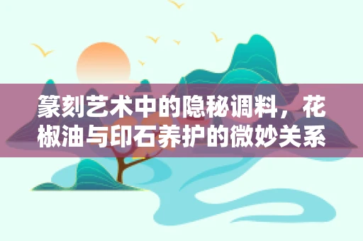 篆刻艺术中的隐秘调料，花椒油与印石养护的微妙关系