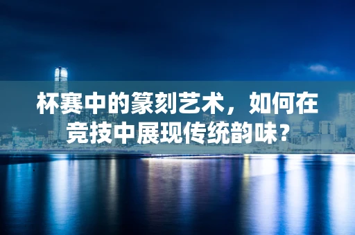 杯赛中的篆刻艺术，如何在竞技中展现传统韵味？