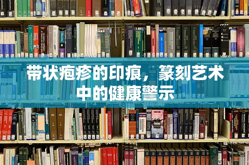 带状疱疹的印痕，篆刻艺术中的健康警示
