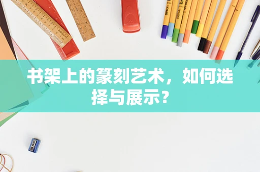 书架上的篆刻艺术，如何选择与展示？