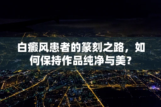 白癜风患者的篆刻之路，如何保持作品纯净与美？
