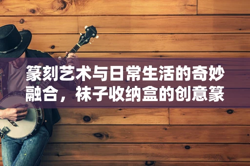 篆刻艺术与日常生活的奇妙融合，袜子收纳盒的创意篆刻实践