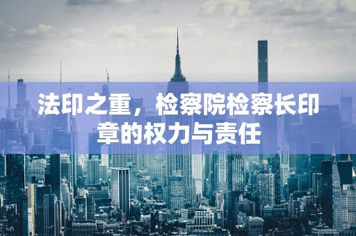 法印之重，检察院检察长印章的权力与责任