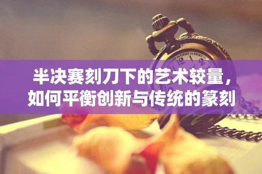 半决赛刻刀下的艺术较量，如何平衡创新与传统的篆刻之道？