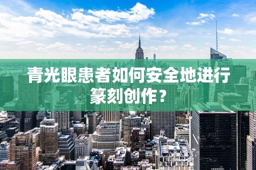 青光眼患者如何安全地进行篆刻创作？