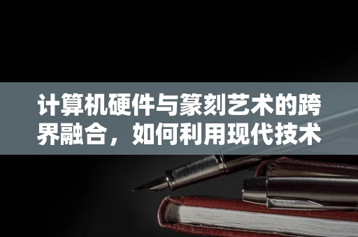 计算机硬件与篆刻艺术的跨界融合，如何利用现代技术提升篆刻创作效率？