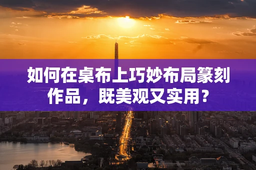 如何在桌布上巧妙布局篆刻作品，既美观又实用？