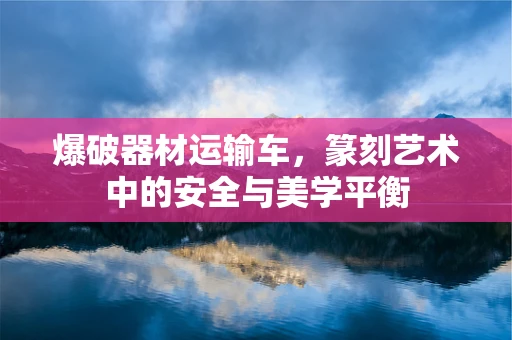 爆破器材运输车，篆刻艺术中的安全与美学平衡