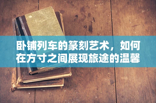 卧铺列车的篆刻艺术，如何在方寸之间展现旅途的温馨与速度？
