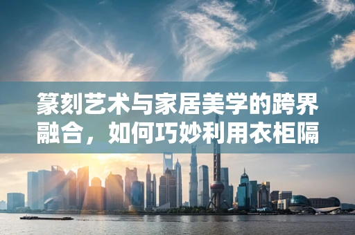 篆刻艺术与家居美学的跨界融合，如何巧妙利用衣柜隔板展现篆刻之美？