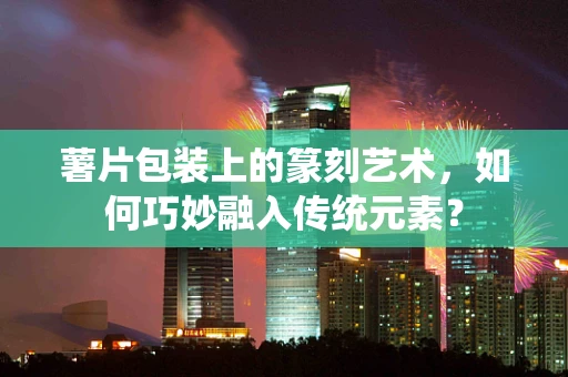 薯片包装上的篆刻艺术，如何巧妙融入传统元素？