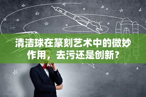 清洁球在篆刻艺术中的微妙作用，去污还是创新？