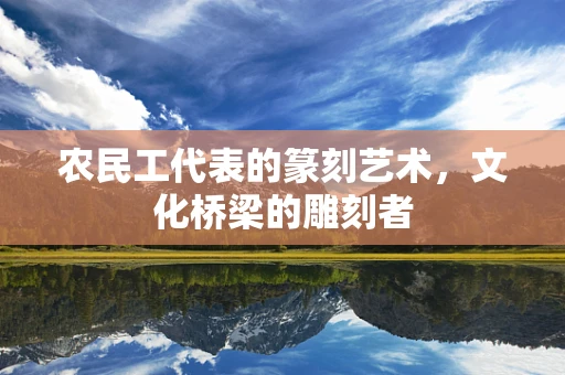 农民工代表的篆刻艺术，文化桥梁的雕刻者