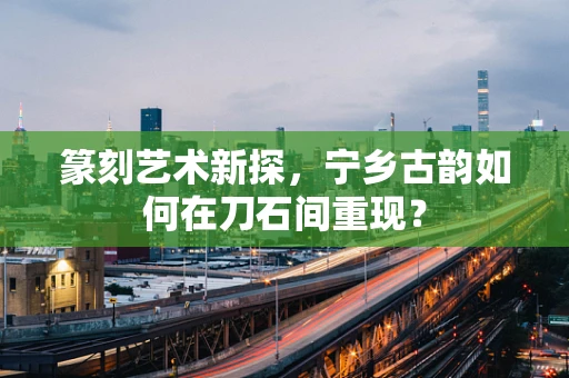 篆刻艺术新探，宁乡古韵如何在刀石间重现？