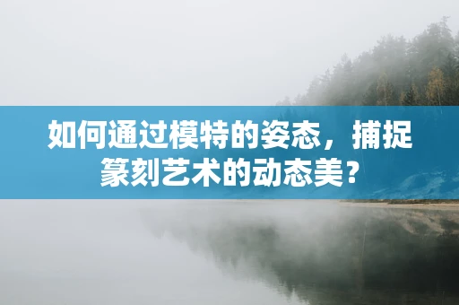 如何通过模特的姿态，捕捉篆刻艺术的动态美？