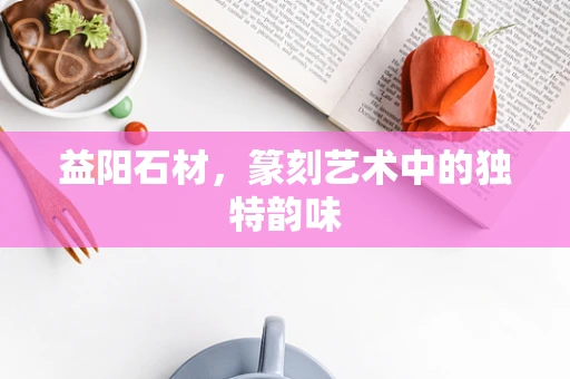 益阳石材，篆刻艺术中的独特韵味