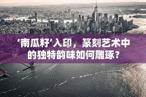 ‘南瓜籽’入印，篆刻艺术中的独特韵味如何雕琢？